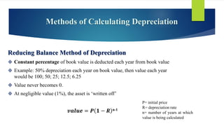 Methods of Calculating Depreciation
Reducing Balance Method of Depreciation
 Constant percentage of book value is deducted each year from book value
 Example: 50% depreciation each year on book value, then value each year
would be 100; 50; 25; 12.5; 6.25
 Value never becomes 0.
 At negligible value (1%), the asset is ‘written off’
𝒗𝒂𝒍𝒖𝒆 = 𝑷 𝟏 − 𝑹 n-1
P= initial price
R= depreciation rate
n= number of years at which
value is being calculated
 