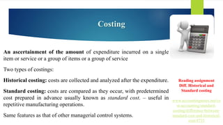Costing
An ascertainment of the amount of expenditure incurred on a single
item or service or a group of items or a group of service
Two types of costings:
Historical costing: costs are collected and analyzed after the expenditure.
Standard costing: costs are compared as they occur, with predetermined
cost prepared in advance usually known as standard cost. – useful in
repetitive manufacturing operations.
Same features as that of other managerial control systems.
Reading assignment
Diff. Historical and
Standard costing
www.accountingnotes.net/co
st-accounting/standard-
costing/difference-between-
standard-cost-and-historical-
cost/4735
 