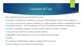 Location of Cost
Data collected should be group around cost center
Cost center: a defined area, machine, or a person to whom direct & indirect costs are allocated
Cost center is the division, a part or a function of a whole enterprise wherein a responsibility can be
meaningfully located. – size & complexity of CC can vary from organization to organization.
Example: a subsidiary company, a division, a team, a person, a project, a machine
A cost center may itself have various cost units within it.
A cost unit is a unit of product or a service to which cost can be traced.
Example:
To a computer manufacturing company, a laptop will be a cost unit
To a bus company, a cost unit can be a bus journey
 
