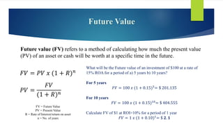 Future Value
Future value (FV) refers to a method of calculating how much the present value
(PV) of an asset or cash will be worth at a specific time in the future.
𝐹𝑉 = 𝑃𝑉 𝑥 (1 + 𝑅)𝑛
FV = Future Value
PV = Present Value
R = Rate of Interest/return on asset
n = No. of years
𝑃𝑉 =
𝐹𝑉
(1 + 𝑅)𝑛
What will be the Future value of an investment of $100 at a rate of
15% ROA for a period of a) 5 years b) 10 years?
For 5 years
𝐹𝑉 = 100 𝑥 (1 + 0.15)5
= $ 201.135
For 10 years
𝐹𝑉 = 100 𝑥 (1 + 0.15)10
= $ 404.555
Calculate FV of $1 at ROI=10% for a period of 1 year
𝐹𝑉 = 1 𝑥 (1 + 0.10)1= $ 𝟐. 𝟏
 