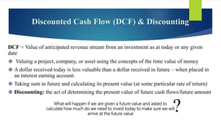 Discounted Cash Flow (DCF) & Discounting
DCF = Value of anticipated revenue stream from an investment as at today or any given
date
 Valuing a project, company, or asset using the concepts of the time value of money
 A dollar received today is less valuable than a dollar received in future – when placed in
an interest earning account.
 Taking sum in future and calculating its present value (at some particular rate of return)
 Discounting: the act of determining the present value of future cash flows/future amount
What will happen if we are given a future value and asked to
calculate how much do we need to invest today to make sure we will
arrive at the future value
?
 