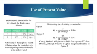 Use of Present Value
There are two opportunities for
investment, the details are as
follows
Option Principal Rate Time
1 $3 10% 5 yrs.
2 $2.5 12% 5 yrs.
Which one of these options would
be better suited for you to invest in
terms of getting maximum benefit
at the end of 5 yrs.?
Discounting (or calculating present value)
Option 1
𝐷1 =
3
(1 + 0.10)5
= $1.86
Option 2
𝐷2 =
2.5
(1 + 0.12)5
= $1.41
Clearly, Option 1 will give more ROA (has a greater PV) than
Option 2, although Principal in Option 1 is greater than that of
Option 2
 