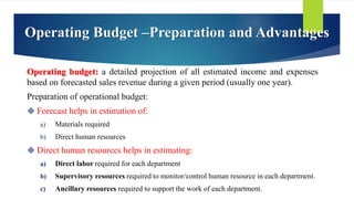 Operating Budget –Preparation and Advantages
Operating budget: a detailed projection of all estimated income and expenses
based on forecasted sales revenue during a given period (usually one year).
Preparation of operational budget:
 Forecast helps in estimation of:
a) Materials required
b) Direct human resources
 Direct human resources helps in estimating:
a) Direct labor required for each department
b) Supervisory resources required to monitor/control human resource in each department.
c) Ancillary resources required to support the work of each department.
 