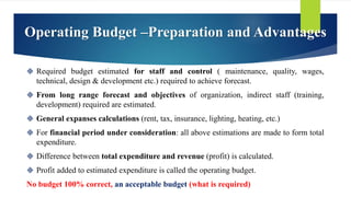 Required budget estimated for staff and control ( maintenance, quality, wages,
technical, design & development etc.) required to achieve forecast.
 From long range forecast and objectives of organization, indirect staff (training,
development) required are estimated.
 General expanses calculations (rent, tax, insurance, lighting, heating, etc.)
 For financial period under consideration: all above estimations are made to form total
expenditure.
 Difference between total expenditure and revenue (profit) is calculated.
 Profit added to estimated expenditure is called the operating budget.
No budget 100% correct, an acceptable budget (what is required)
Operating Budget –Preparation and Advantages
 
