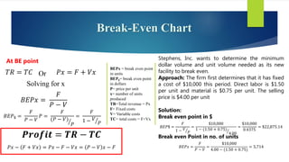 Break-Even Chart
𝑇𝑅 = 𝑇𝐶 Or 𝑃𝑥 = 𝐹 + 𝑉𝑥
Solving for x
𝐵𝐸𝑃𝑥 =
𝐹
𝑃 − 𝑉
𝐵𝐸𝑃$ =
𝐹
𝑃 − 𝑉
𝑃 =
𝐹
(𝑃 − 𝑉)
𝑃
=
𝐹
1 − 𝑉
𝑃
𝑷𝒓𝒐𝒇𝒊𝒕 = 𝑻𝑹 − 𝑻𝑪
𝑃𝑥 − 𝐹 + 𝑉𝑥 = 𝑃𝑥 − 𝐹 − 𝑉𝑥 = 𝑃 − 𝑉 𝑥 − 𝐹
BEPx = break even point
in units
BEP$= break even point
in dollars
P= price per unit
x= number of units
produced
TR=Total revenue = Px
F= Fixed costs
V= Variable costs
TC= total costs = F+Vx
Stephens, Inc. wants to determine the minimum
dollar volume and unit volume needed as its new
facility to break even.
Approach: The firm first determines that it has fixed
a cost of $10,000 this period. Direct labor is $1.50
per unit and material is $0.75 per unit. The selling
price is $4.00 per unit
Solution:
Break even point in $
𝐵𝐸𝑃$ =
𝐹
1 − 𝑉
𝑃
=
$10,000
1 − (1.50 + 0.75)
4.00
=
$10,000
0.4375
= $22,875.14
Break even Point in no. of units
𝐵𝐸𝑃𝑥 =
𝐹
𝑃 − 𝑉
=
$10,000
4.00 − (1.50 + 0.75)
= 5,714
At BE point
 