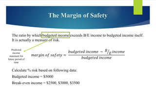 The Margin of Safety
The ratio by which budgeted income exceeds B/E income to budgeted income itself.
It is actually a measure of risk.
𝑚𝑎𝑟𝑔𝑖𝑛 𝑜𝑓 𝑠𝑎𝑓𝑒𝑡𝑦 =
𝑏𝑢𝑑𝑔𝑒𝑡𝑒𝑑 𝑖𝑛𝑐𝑜𝑚𝑒 − 𝐵
𝐸 𝑖𝑛𝑐𝑜𝑚𝑒
𝑏𝑢𝑑𝑔𝑒𝑡𝑒𝑑 𝑖𝑛𝑐𝑜𝑚𝑒
Calculate % risk based on following data:
Budgeted income = $5000
Break-even income = $2500, $3000, $3500
Predicted
income
statement for
future period of
time
 