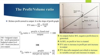 The Profit/Volume ratio
 Relates profit earned to output. It is the slope of profit graph.
P/V ratio =
𝐾𝑀
𝐹𝑀
=
𝐾𝐿+𝐿𝑀
𝐹𝑀
𝑃
𝑉 𝑟𝑎𝑡𝑖𝑜 =
𝑝𝑟𝑜𝑓𝑖𝑡 + 𝑓𝑖𝑥𝑒𝑑 𝑐𝑜𝑠𝑡
𝑜𝑢𝑡𝑝𝑢𝑡
 100
OR
𝑃
𝑉 𝑟𝑎𝑡𝑖𝑜 =
𝑝𝑟𝑜𝑓𝑖𝑡
𝑚𝑎𝑟𝑔𝑖𝑛 𝑜𝑓 𝑠𝑎𝑓𝑒𝑡𝑦
=
𝐾𝐿
𝑃𝐿
FM = budgeted output
KL = profit generated at
budgeted output level
LM = fixed cost (loss at
zero output)
 At outputs below B/E, negative profit (loss) is
generated.
 At B/E, no profit or loss is created.
 P/V ratio is increase in profit per unit increase
in output
 P/V also tells marginal cost which is increase
in variable cost per unit increase in output.
 