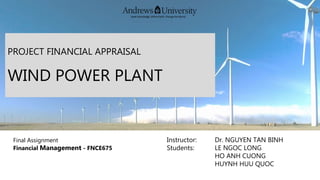 PROJECT FINANCIAL APPRAISAL
WIND POWER PLANT
Final Assignment
Financial Management - FNCE675
Instructor: Dr. NGUYEN TAN BINH
Students: LE NGOC LONG
HO ANH CUONG
HUYNH HUU QUOC
 