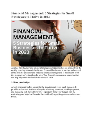 Financial Management: 5 Strategies for Small
Businesses to Thrive in 2023
As 2023 flies by, new and unique challenges and opportunities are arising from the
rapidly evolving economic landscape. For small businesses to survive and succeed
in this frenetic environment, effective financial management is paramount. With
this in mind, we’ve developed a set of five financial management strategies that
can help any small business owner thrive in 2023.
1. Hone your budget
A well-structured budget should be the foundation of every small business. It
provides a clear and precise roadmap for allocating resources, tracking expenses,
and managing cash flow effectively. To properly hone your budget, start by
reviewing your historical financial data to identify spending patterns and revenue
trends.
 