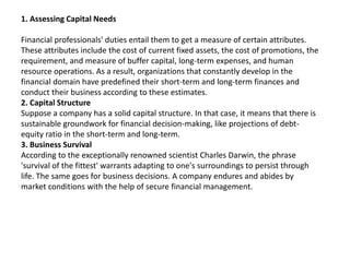 1. Assessing Capital Needs
Financial professionals' duties entail them to get a measure of certain attributes.
These attributes include the cost of current fixed assets, the cost of promotions, the
requirement, and measure of buffer capital, long-term expenses, and human
resource operations. As a result, organizations that constantly develop in the
financial domain have predefined their short-term and long-term finances and
conduct their business according to these estimates.
2. Capital Structure
Suppose a company has a solid capital structure. In that case, it means that there is
sustainable groundwork for financial decision-making, like projections of debt-
equity ratio in the short-term and long-term.
3. Business Survival
According to the exceptionally renowned scientist Charles Darwin, the phrase
'survival of the fittest' warrants adapting to one's surroundings to persist through
life. The same goes for business decisions. A company endures and abides by
market conditions with the help of secure financial management.
 