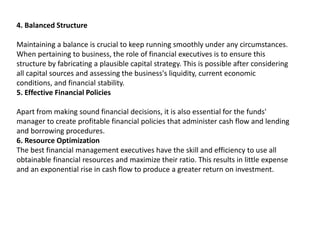 4. Balanced Structure
Maintaining a balance is crucial to keep running smoothly under any circumstances.
When pertaining to business, the role of financial executives is to ensure this
structure by fabricating a plausible capital strategy. This is possible after considering
all capital sources and assessing the business's liquidity, current economic
conditions, and financial stability.
5. Effective Financial Policies
Apart from making sound financial decisions, it is also essential for the funds'
manager to create profitable financial policies that administer cash flow and lending
and borrowing procedures.
6. Resource Optimization
The best financial management executives have the skill and efficiency to use all
obtainable financial resources and maximize their ratio. This results in little expense
and an exponential rise in cash flow to produce a greater return on investment.
 