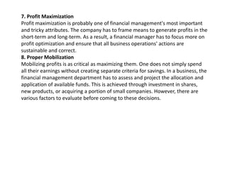7. Profit Maximization
Profit maximization is probably one of financial management's most important
and tricky attributes. The company has to frame means to generate profits in the
short-term and long-term. As a result, a financial manager has to focus more on
profit optimization and ensure that all business operations' actions are
sustainable and correct.
8. Proper Mobilization
Mobilizing profits is as critical as maximizing them. One does not simply spend
all their earnings without creating separate criteria for savings. In a business, the
financial management department has to assess and project the allocation and
application of available funds. This is achieved through investment in shares,
new products, or acquiring a portion of small companies. However, there are
various factors to evaluate before coming to these decisions.
 