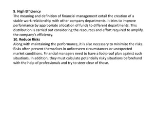 9. High Efficiency
The meaning and definition of financial management entail the creation of a
stable work relationship with other company departments. It tries to improve
performance by appropriate allocation of funds to different departments. This
distribution is carried out considering the resources and effort required to amplify
the company's efficiency.
10. Reduce Risks
Along with maintaining the performance, it is also necessary to minimize the risks.
Risks often present themselves in unforeseen circumstances or unexpected
market conditions. Financial managers need to have a foolproof plan against such
situations. In addition, they must calculate potentially risky situations beforehand
with the help of professionals and try to steer clear of those.
 