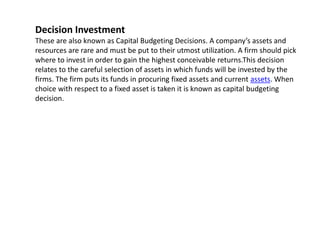 Decision Investment
These are also known as Capital Budgeting Decisions. A company’s assets and
resources are rare and must be put to their utmost utilization. A firm should pick
where to invest in order to gain the highest conceivable returns.This decision
relates to the careful selection of assets in which funds will be invested by the
firms. The firm puts its funds in procuring fixed assets and current assets. When
choice with respect to a fixed asset is taken it is known as capital budgeting
decision.
 