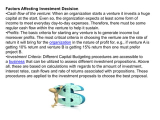 Factors Affecting Investment Decision
•Cash flow of the venture: When an organization starts a venture it invests a huge
capital at the start. Even so, the organization expects at least some form of
income to meet everyday day-to-day expenses. Therefore, there must be some
regular cash flow within the venture to help it sustain.
•Profits: The basic criteria for starting any venture is to generate income but
moreover profits. The most critical criteria in choosing the venture are the rate of
return it will bring for the organization in the nature of profit for, e.g., if venture A is
getting 10% return and venture В is getting 15% return then one must prefer
project B.
•Investment Criteria: Different Capital Budgeting procedures are accessible to
a business that can be utilized to assess different investment propositions. Above
all, these are based on calculations with regards to the amount of investment,
interest rates, cash flows and rate of returns associated with propositions. These
procedures are applied to the investment proposals to choose the best proposal.
 