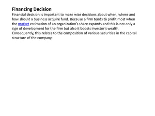 Financing Decision
Financial decision is important to make wise decisions about when, where and
how should a business acquire fund. Because a firm tends to profit most when
the market estimation of an organization’s share expands and this is not only a
sign of development for the firm but also it boosts investor’s wealth.
Consequently, this relates to the composition of various securities in the capital
structure of the company.
 