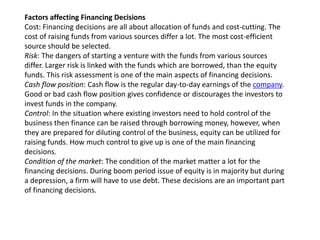 Factors affecting Financing Decisions
Cost: Financing decisions are all about allocation of funds and cost-cutting. The
cost of raising funds from various sources differ a lot. The most cost-efficient
source should be selected.
Risk: The dangers of starting a venture with the funds from various sources
differ. Larger risk is linked with the funds which are borrowed, than the equity
funds. This risk assessment is one of the main aspects of financing decisions.
Cash flow position: Cash flow is the regular day-to-day earnings of the company.
Good or bad cash flow position gives confidence or discourages the investors to
invest funds in the company.
Control: In the situation where existing investors need to hold control of the
business then finance can be raised through borrowing money, however, when
they are prepared for diluting control of the business, equity can be utilized for
raising funds. How much control to give up is one of the main financing
decisions.
Condition of the market: The condition of the market matter a lot for the
financing decisions. During boom period issue of equity is in majority but during
a depression, a firm will have to use debt. These decisions are an important part
of financing decisions.
 