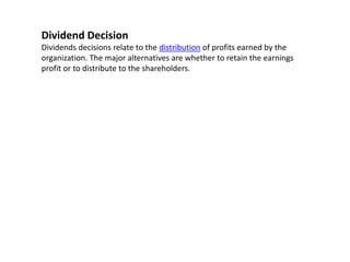 Dividend Decision
Dividends decisions relate to the distribution of profits earned by the
organization. The major alternatives are whether to retain the earnings
profit or to distribute to the shareholders.
 
