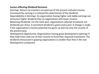 Factors Affecting Dividend Decisions
Earnings: Returns to investors are paid out of the present and past income.
Consequently, earning is a noteworthy determinant of the dividend.
Dependability in Earnings: An organization having higher and stable earnings can
announce higher dividend than an organization with lower income.
Balancing Dividends: For the most part, organizations attempt to balance out
dividends per share. A consistent dividend is given every year. A change is made,
if the organization’s income potential has gone up and not only the income of
the present year.
Development Opportunity: Organizations having great development openings if
they hold more cash out of their income to fund their required investment. The
dividend announced in growing organizations is smaller than that in the non-
development companies.
 