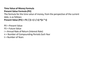Time Value of Money Formula
Present Value Formula (PV)
The formula for the time value of money, from the perspective of the current
date, is as follows:
Present Value (PV) = FV / [1 +( i / n) ^(n * t)
PV = Present Value
FV = Future Value
i = Annual Rate of Return (Interest Rate)
n = Number of Compounding Periods Each Year
t = Number of Years
 