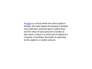 A share is a unit by which the share capital is
divided. The total capital of company is divided
into small parts and each part is called share
and the value of each part/unit is known as
face value. A share is a small unit of capital of a
company. It facilitates the public to subscribe
to the capital in a smaller amount.
 