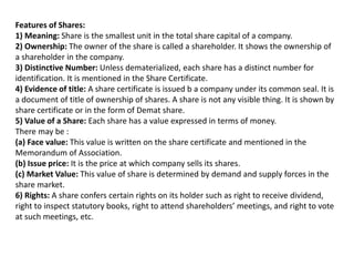 Features of Shares:
1) Meaning: Share is the smallest unit in the total share capital of a company.
2) Ownership: The owner of the share is called a shareholder. It shows the ownership of
a shareholder in the company.
3) Distinctive Number: Unless dematerialized, each share has a distinct number for
identification. It is mentioned in the Share Certificate.
4) Evidence of title: A share certificate is issued b a company under its common seal. It is
a document of title of ownership of shares. A share is not any visible thing. It is shown by
share certificate or in the form of Demat share.
5) Value of a Share: Each share has a value expressed in terms of money.
There may be :
(a) Face value: This value is written on the share certificate and mentioned in the
Memorandum of Association.
(b) Issue price: It is the price at which company sells its shares.
(c) Market Value: This value of share is determined by demand and supply forces in the
share market.
6) Rights: A share confers certain rights on its holder such as right to receive dividend,
right to inspect statutory books, right to attend shareholders’ meetings, and right to vote
at such meetings, etc.
 