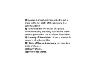 7) Income: A shareholder is entitled to get a
share in the net profit of the company. It is
called dividend.
8) Transferability: The shares of a public
limited company are freely transferable in the
manner provided in the Articles of Association.
9) Property of Shareholder: Share is a movable
property of a shareholder.
10) Kinds of Shares: A company can issue two
kinds of shares :
(a) Equity shares.
(b) Preference shares.
 