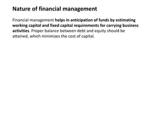 Nature of financial management
Financial management helps in anticipation of funds by estimating
working capital and fixed capital requirements for carrying business
activities. Proper balance between debt and equity should be
attained, which minimizes the cost of capital.
 