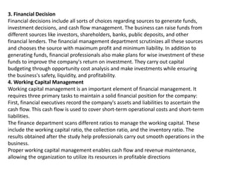 3. Financial Decision
Financial decisions include all sorts of choices regarding sources to generate funds,
investment decisions, and cash flow management. The business can raise funds from
different sources like investors, shareholders, banks, public deposits, and other
financial lenders. The financial management department scrutinizes all these sources
and chooses the source with maximum profit and minimum liability. In addition to
generating funds, financial professionals also make plans for wise investment of these
funds to improve the company's return on investment. They carry out capital
budgeting through opportunity cost analysis and make investments while ensuring
the business's safety, liquidity, and profitability.
4. Working Capital Management
Working capital management is an important element of financial management. It
requires three primary tasks to maintain a solid financial position for the company:
First, financial executives record the company's assets and liabilities to ascertain the
cash flow. This cash flow is used to cover short-term operational costs and short-term
liabilities.
The finance department scans different ratios to manage the working capital. These
include the working capital ratio, the collection ratio, and the inventory ratio. The
results obtained after the study help professionals carry out smooth operations in the
business.
Proper working capital management enables cash flow and revenue maintenance,
allowing the organization to utilize its resources in profitable directions
 