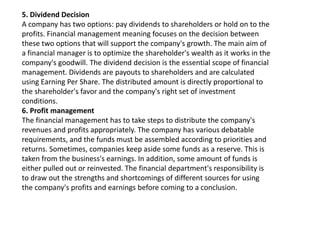 5. Dividend Decision
A company has two options: pay dividends to shareholders or hold on to the
profits. Financial management meaning focuses on the decision between
these two options that will support the company's growth. The main aim of
a financial manager is to optimize the shareholder's wealth as it works in the
company's goodwill. The dividend decision is the essential scope of financial
management. Dividends are payouts to shareholders and are calculated
using Earning Per Share. The distributed amount is directly proportional to
the shareholder's favor and the company's right set of investment
conditions.
6. Profit management
The financial management has to take steps to distribute the company's
revenues and profits appropriately. The company has various debatable
requirements, and the funds must be assembled according to priorities and
returns. Sometimes, companies keep aside some funds as a reserve. This is
taken from the business's earnings. In addition, some amount of funds is
either pulled out or reinvested. The financial department's responsibility is
to draw out the strengths and shortcomings of different sources for using
the company's profits and earnings before coming to a conclusion.
 