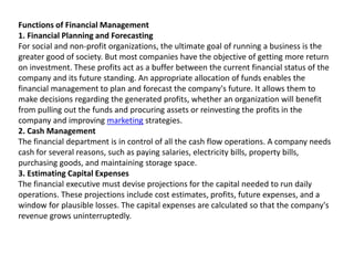 Functions of Financial Management
1. Financial Planning and Forecasting
For social and non-profit organizations, the ultimate goal of running a business is the
greater good of society. But most companies have the objective of getting more return
on investment. These profits act as a buffer between the current financial status of the
company and its future standing. An appropriate allocation of funds enables the
financial management to plan and forecast the company's future. It allows them to
make decisions regarding the generated profits, whether an organization will benefit
from pulling out the funds and procuring assets or reinvesting the profits in the
company and improving marketing strategies.
2. Cash Management
The financial department is in control of all the cash flow operations. A company needs
cash for several reasons, such as paying salaries, electricity bills, property bills,
purchasing goods, and maintaining storage space.
3. Estimating Capital Expenses
The financial executive must devise projections for the capital needed to run daily
operations. These projections include cost estimates, profits, future expenses, and a
window for plausible losses. The capital expenses are calculated so that the company's
revenue grows uninterruptedly.
 