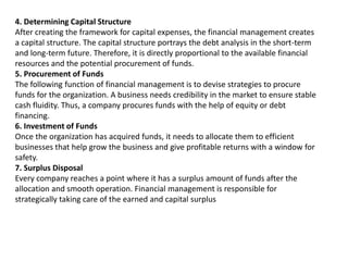4. Determining Capital Structure
After creating the framework for capital expenses, the financial management creates
a capital structure. The capital structure portrays the debt analysis in the short-term
and long-term future. Therefore, it is directly proportional to the available financial
resources and the potential procurement of funds.
5. Procurement of Funds
The following function of financial management is to devise strategies to procure
funds for the organization. A business needs credibility in the market to ensure stable
cash fluidity. Thus, a company procures funds with the help of equity or debt
financing.
6. Investment of Funds
Once the organization has acquired funds, it needs to allocate them to efficient
businesses that help grow the business and give profitable returns with a window for
safety.
7. Surplus Disposal
Every company reaches a point where it has a surplus amount of funds after the
allocation and smooth operation. Financial management is responsible for
strategically taking care of the earned and capital surplus
 