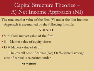 Capital Structure Theories –
A) Net Income Approach (NI)
The total market value of the firm (V) under the Net Income
Approach is ascertained by the following formula.
V = S+D
 V = Total market value of the firm
 S = Market value of equity shares
 D = Market value of debt
The overall cost of capital (Ko) Or Weighted average
cost of capital is calculated under
Ko = EBIT/V
 