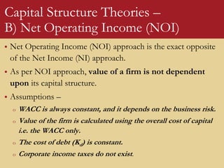Capital Structure Theories –
B) Net Operating Income (NOI)
 Net Operating Income (NOI) approach is the exact opposite
of the Net Income (NI) approach.
 As per NOI approach, value of a firm is not dependent
upon its capital structure.
 Assumptions –
o WACC is always constant, and it depends on the business risk.
o Value of the firm is calculated using the overall cost of capital
i.e. the WACC only.
o The cost of debt (Kd) is constant.
o Corporate income taxes do not exist.
 