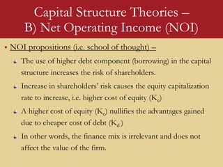 Capital Structure Theories –
B) Net Operating Income (NOI)
 NOI propositions (i.e. school of thought) –
The use of higher debt component (borrowing) in the capital
structure increases the risk of shareholders.
Increase in shareholders’ risk causes the equity capitalization
rate to increase, i.e. higher cost of equity (Ke)
A higher cost of equity (Ke) nullifies the advantages gained
due to cheaper cost of debt (Kd )
In other words, the finance mix is irrelevant and does not
affect the value of the firm.
 