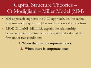 Capital Structure Theories –
C) Modigliani – Miller Model (MM)
 MM approach supports the NOI approach, i.e. the capital
structure (debt-equity mix) has no effect on value of a firm.
 MODIGLIANI- MILLER explain the relationship
between capital structure, cost of capital and value of the
firm under two conditions:
1. When there is no corporate taxes
2. When there is corporate taxes
 