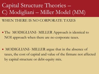 Capital Structure Theories –
C) Modigliani – Miller Model (MM)
WHEN THERE IS NO CORPORATE TAXES
 The MODIGLIANI- MILLER Approach is identical to
NOI approach when there are no corporate taxes.
 MODIGLIANI- MILLER argue that in the absence of
taxes, the cost of capital and value of the firmare not affected
by capital structure or debt-equity mix.
 