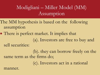 Modigliani – Miller Model (MM)
Assumption
The MM hypothesis is based on the following
assumption
 There is perfect market. It implies that
(a). Investors are free to buy and
sell securities:
(b). they can borrow freely on the
same term as the firms do;
(c). Investors act in a rational
manner.
 