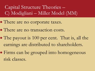 Capital Structure Theories –
C) Modigliani – Miller Model (MM)
 There are no corporate taxes.
 There are no transaction costs.
 The payout is 100 per cent. That is, all the
earnings are distributed to shareholders.
 Firms can be grouped into homogeneous
risk classes.
 