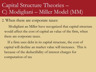 Capital Structure Theories –
C) Modigliani – Miller Model (MM)
2. When there are corporate taxes:
Modigliani an Miller have recognized that capital structure
would affect the cost of capital an value of the firm, when
there are corporate taxes.
If a firm uses debt in its capital structure, the cost of
capital will decline an market value will increases. This is
because of the deductibility of interest charges for
computation of tax
 