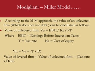 Modigliani – Miller Model……
 According to the M-M approach, the value of an unlevered
firm (Which does not use debt ) can be calculated as follows.
 Value of unlevered firm, Vu = EBIT/ Ke (1-T)
Where EBIT = Earnings Before Interest an Taxes
T = Tax rate Ke = Cost of equity
VL = Vu = (T x D)
Value of levered firm = Value of unlevered firm = (Tax rate
x Debt)
 