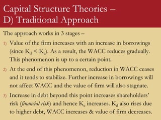 Capital Structure Theories –
D) Traditional Approach
The approach works in 3 stages –
1) Value of the firm increases with an increase in borrowings
(since Kd < Ke). As a result, the WACC reduces gradually.
This phenomenon is up to a certain point.
2) At the end of this phenomenon, reduction in WACC ceases
and it tends to stabilize. Further increase in borrowings will
not affect WACC and the value of firm will also stagnate.
3) Increase in debt beyond this point increases shareholders’
risk (financial risk) and hence Ke increases. Kd also rises due
to higher debt, WACC increases & value of firm decreases.
 