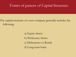 Forms of pattern of Capital Structure:
The capital structure of a new company generally includes the
following:
a) Equity shares
b) Preference shares
c) Debentures or Bonds
d) Long-term loans
 