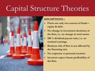 ASSUMPTIONS –
 Firms use only two sources of funds –
equity & debt.
 No change in investment decisions of
the firm, i.e. no change in total assets.
 100 % dividend payout ratio, i.e. no
retained earnings.
 Business risk of firm is not affected by
the financing mix.
 No corporate or personal taxation.
 Investors expect future profitability of
the firm.
Capital Structure Theories
 