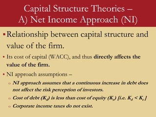 Capital Structure Theories –
A) Net Income Approach (NI)
Relationship between capital structure and
value of the firm.
 Its cost of capital (WACC), and thus directly affects the
value of the firm.
 NI approach assumptions –
o NI approach assumes that a continuous increase in debt does
not affect the risk perception of investors.
o Cost of debt (Kd) is less than cost of equity (Ke) [i.e. Kd < Ke ]
o Corporate income taxes do not exist.
 