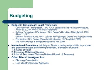 Budgeting
 Budget in Bangladesh: Legal Framework
– Constitution of Bangladesh, 1972 (Ch.II, Legislative and Financial Procedure,
Article 80-92, 87-Annual Financial statement)
– Rules of Procedure of Parliament of the People’s Republic of Bangladesh 1973
(Rule-111-127)
– General Financial Rules, 1951, updated 1998 (Budget, Grants and Appropriations)
– Preparation of the Budget (Secretariat Instruction, 1976 updated 2008)
– The Public Moneys & Budget Management Act, 2009
 Institutional Framework: Ministry of Finance mainly responsible to prepare
and place the budget before the parliament. 3 divisions involved:
1. Finance Division
2. Economic Relations Division
3. Internal Resources Division (National Board of Revenue)
 Other Ministries/Agencies:
– Planning Commission
– Line Ministry/Division/ Agencies
 