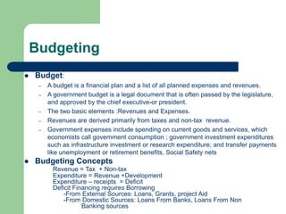 Budgeting
 Budget:
– A budget is a financial plan and a list of all planned expenses and revenues.
– A government budget is a legal document that is often passed by the legislature,
and approved by the chief executive-or president.
– The two basic elements :Revenues and Expenses.
– Revenues are derived primarily from taxes and non-tax revenue.
– Government expenses include spending on current goods and services, which
economists call government consumption ; government investment expenditures
such as infrastructure investment or research expenditure; and transfer payments
like unemployment or retirement benefits, Social Safety nets
 Budgeting Concepts
Revenue = Tax + Non-tax
Expenditure = Revenue +Development
Expenditure – receipts = Deficit
Deficit Financing requires Borrowing
-From External Sources: Loans, Grants, project Aid
-From Domestic Sources: Loans From Banks, Loans From Non
Banking sources
 