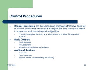 Control Procedures
 Control Procedures: are the policies and procedures that have been put
in place to ensure that owners and managers can take the correct action
to ensure the business achieves its objectives.
– Procedures explain the how, why, what, where and when for any set of
actions.
 Basic Controls:
– Physical Access
– Job Descriptions
– Accounting reconciliations and analyses
 Additional Controls:
– Supervision
– Fraud awareness
– Approval, review, double-checking and re-doing
5/20/2024 18
 