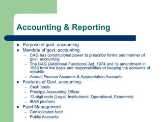 Accounting & Reporting
 Purpose of govt. accounting
 Mandate of govt. accounting
– CAG has constitutional power to prescribe forma and manner of
govt. accounting
– The CAG (Additional Functions) Act, 1974 and its amendment in
1983 form the basis and responsibilities of keeping the accounts of
republic.
– Annual Finance Accounts & Appropriation Accounts
 Features of Govt. accounting:
– Cash basis
– Principal Accounting Officer
– 13-digit code (Legal, Institutional, Operational, Economic)
– iBAS platform
 Fund Management
– Consolidated fund
– Public Accounts
 