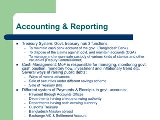 Accounting & Reporting
 Treasury System: Govt. treasury has 3 functions:
– To maintain cash bank account of the govt. (Bangladesh Bank)
– To dispose of the claims against govt. and maintain accounts (CGA)
– To manage and ensure safe custody of various kinds of stamps and other
valuables (Deputy Commissioner)
 Cash Management: MoF is responsible for managing, monitoring govt.
cash position, monetary flow, investment and inflationary trend etc.
Several ways of raising public debts:
– Ways of means advances
– Sale of securities under different savings scheme
– Sale of Treasury Bills
 Different system of Payments & Receipts in govt. accounts:
– Payment through Accounts Offices
– Departments having cheque drawing authority
– Departments having cash drawing authority
– Customs Treasury
– Bangladesh Mission abroad
– Exchange A/C & Settlement Account
 